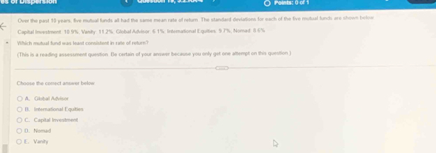 or Dispersion Points: 0 of 1
Over the past 10 years, five mutual funds all had the same mean rate of return. The standard deviations for each of the five mutual funds are shown below
Capital Investment: 10.9%, Vanity: 11.2%; Global Advisor: 6.1%; International Equities: 9.7%; Nomad: 8.6%
Which mutual fund was least consistent in rate of return?
(This is a reading assessment question. Be certain of your answer because you only get one attempt on this question )
Choose the correct answer below
A. Global Advisor
B. International Equities
C. Capital Investment
D. Nomad
E. Vanity