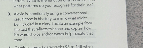 etters. what is the function of this ch 
what patterns do you recognize for their use? 
3. Alexie is intentionally using a conversational, 
casual tone in his story to mimic what might 
be included in a diary. Locate an example from 
the text that reflects this tone and explain how 
his word choice and/or syntax helps create that 
tone. 
refully reread paragraphs 98 to 148 when