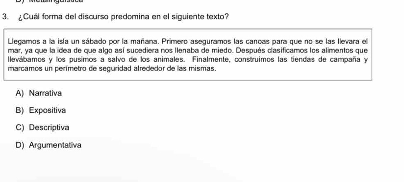 ¿Cuál forma del discurso predomina en el siguiente texto?
Llegamos a la isla un sábado por la mañana. Primero aseguramos las canoas para que no se las llevara el
mar, ya que la idea de que algo así sucediera nos llenaba de miedo. Después clasificamos los alimentos que
llevábamos y los pusimos a salvo de los animales. Finalmente, construimos las tiendas de campaña y
marcamos un perímetro de seguridad alrededor de las mismas.
A) Narrativa
B) Expositiva
C) Descriptiva
D) Argumentativa