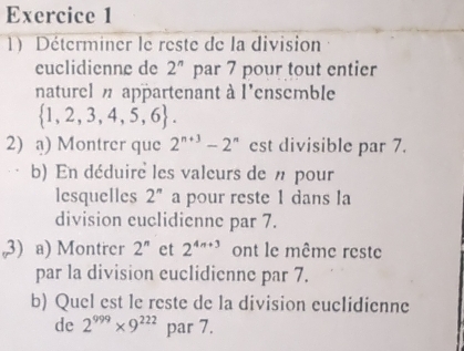 Déterminer le reste de la division 
euclidienne de 2^n par 7 pour tout entier 
naturel appartenant à l'ensemble
 1,2,3,4,5,6. 
2) a) Montrer que 2^(n+3)-2^n est divisible par 7. 
b) En déduire les valeurs de n pour 
lesquelles 2^n a pour reste 1 dans la 
division euclidienne par 7. 
3) a) Montrer 2^n et 2^(4n+3) ont le même reste 
par la division euclidienne par 7. 
b) Quel est le reste de la division euclidienne 
de 2^(999)* 9^(222) par 7.