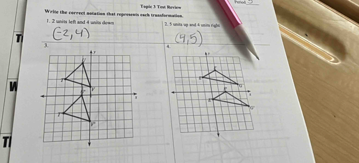 Period
Topic 3 Test Review
Write the correct notation that represents each transformation.
1. 2 units left and 4 units down 2. 5 units up and 4 units right
T
_
W
TI