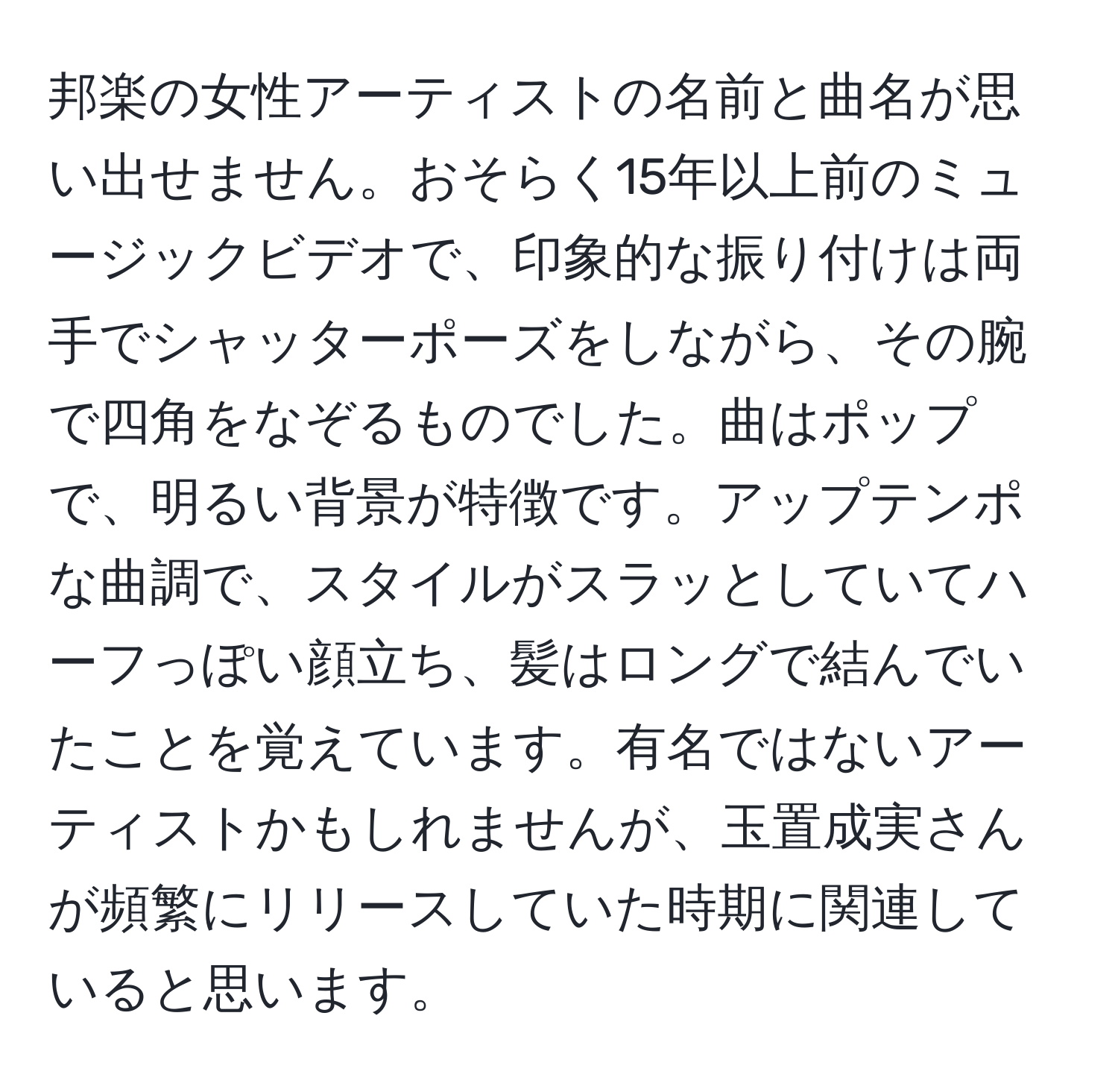 邦楽の女性アーティストの名前と曲名が思い出せません。おそらく15年以上前のミュージックビデオで、印象的な振り付けは両手でシャッターポーズをしながら、その腕で四角をなぞるものでした。曲はポップで、明るい背景が特徴です。アップテンポな曲調で、スタイルがスラッとしていてハーフっぽい顔立ち、髪はロングで結んでいたことを覚えています。有名ではないアーティストかもしれませんが、玉置成実さんが頻繁にリリースしていた時期に関連していると思います。