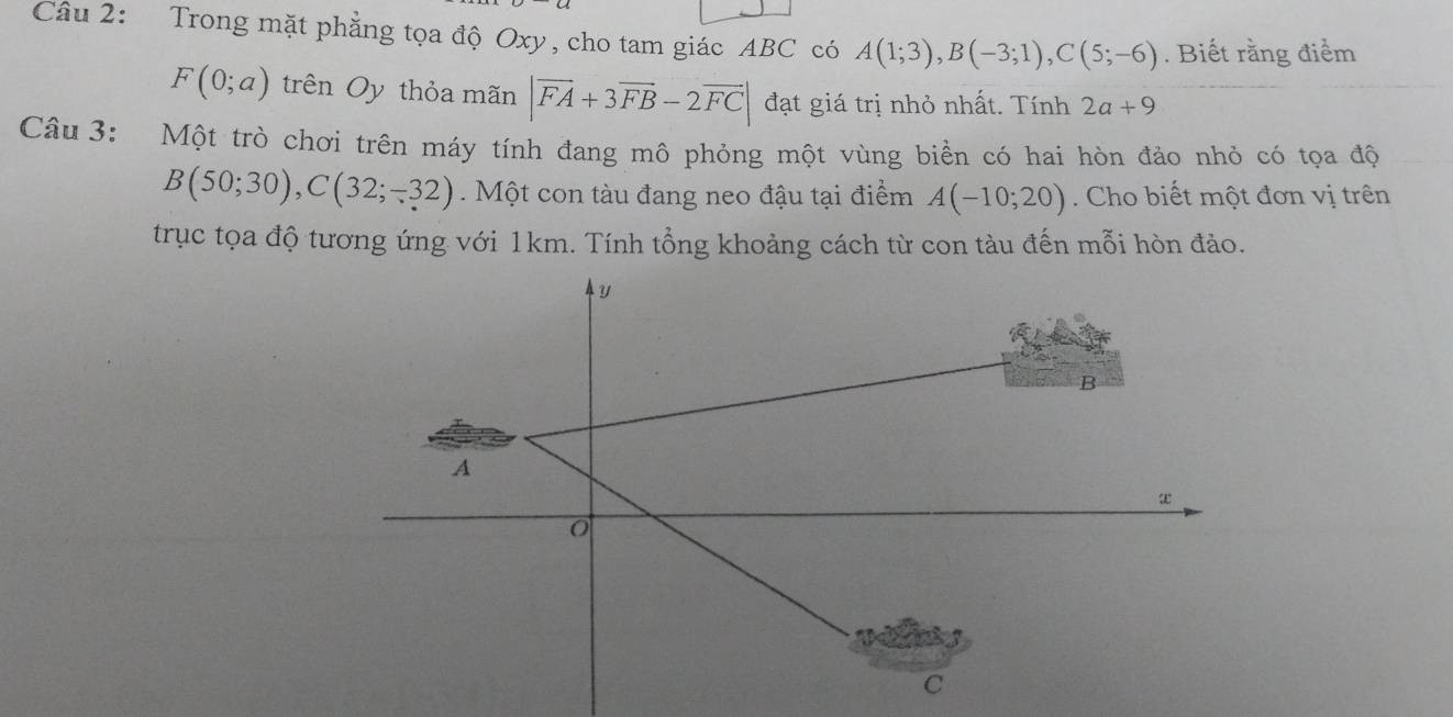 Trong mặt phẳng tọa độ Oxy, cho tam giác ABC có A(1;3), B(-3;1), C(5;-6). Biết rằng điểm
F(0;a) trên Oy thỏa mãn |vector FA+3vector FB-2vector FC| đạt giá trị nhỏ nhất. Tính 2a+9
Câu 3: Một trò chơi trên máy tính đang mô phỏng một vùng biển có hai hòn đảo nhỏ có tọa độ
B(50;30), C(32;-32). Một con tàu đang neo đậu tại điểm A(-10;20). Cho biết một đơn vị trên 
trục tọa độ tương ứng với 1km. Tính tổng khoảng cách từ con tàu đến mỗi hòn đảo.