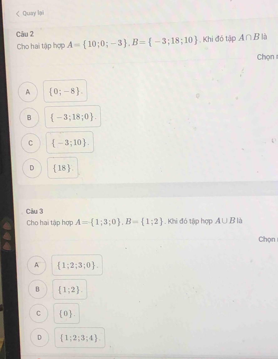 Quay lại
Câu 2
Cho hai tập hợp A= 10;0;-3 , B= -3;18;10. Khi đó tập A∩ B là
Chọn r
A  0;-8.
B  -3;18;0.
C  -3;10.
D  18. 
Câu 3
Cho hai tập hợp A= 1;3;0 , B= 1;2. Khi đó tập hợp A∪ B là
Chọn
A  1;2;3;0.
B  1;2.
C  0.
D  1;2;3;4.