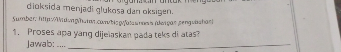 dioksida menjadi glukosa dan oksigen. 
Sumber: http://lindungihutan.com/blog/fotosintesis (dengan pengubahan) 
1. Proses apa yang dijelaskan pada teks di atas? 
Jawab: ...._