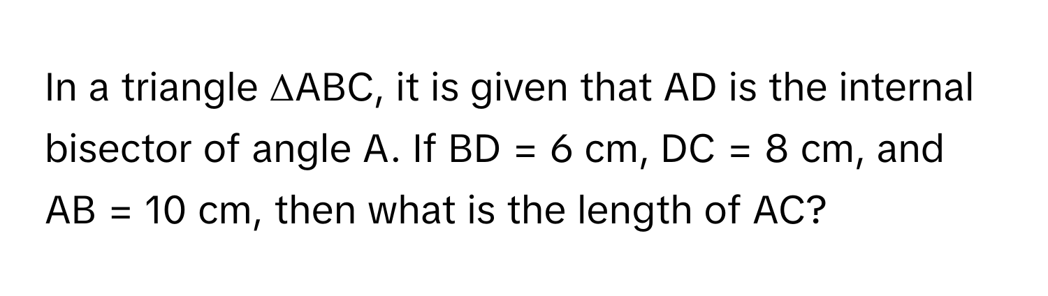 In a triangle ΔABC, it is given that AD is the internal bisector of angle A. If BD = 6 cm, DC = 8 cm, and AB = 10 cm, then what is the length of AC?