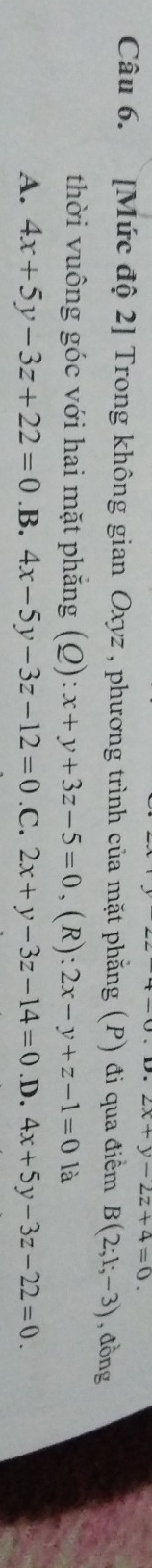 2x+y-2z+4=0. 
Câu 6. [Mức độ 2] Trong không gian Oxyz , phương trình của mặt phẳng (P) đi qua điểm B(2;1;-3) , đồng
thời vuông góc với hai mặt phẳng (Q):x+y+3z-5=0 ,(R) 2x-y+z-1=0 là
A. 4x+5y-3z+22=0 .B. 4x-5y-3z-12=0 .C. 2x+y-3z-14=0 .D. 4x+5y-3z-22=0.