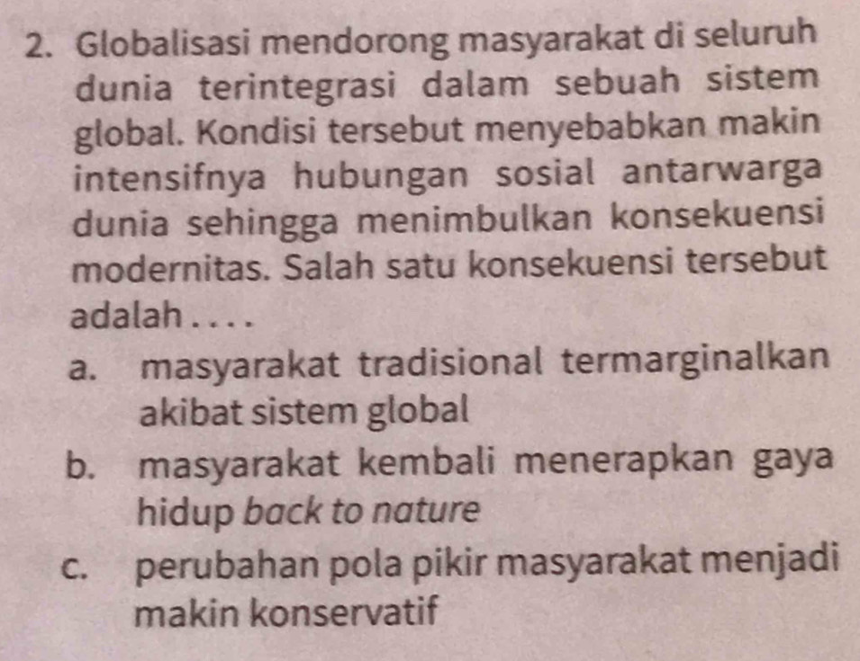 Globalisasi mendorong masyarakat di seluruh
dunia terintegrasi dalam sebuah sistem
global. Kondisi tersebut menyebabkan makin
intensifnya hubungan sosial antarwarga
dunia sehingga menimbulkan konsekuensi
modernitas. Salah satu konsekuensi tersebut
adalah . . . .
a. masyarakat tradisional termarginalkan
akibat sistem global
b. masyarakat kembali menerapkan gaya
hidup back to nature
c. perubahan pola pikir masyarakat menjadi
makin konservatif