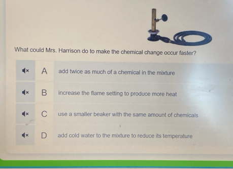 What could Mrs. Harrison do to make the chemical change occur faster?
A add twice as much of a chemical in the mixture
B increase the flame setting to produce more heat
use a smaller beaker with the same amount of chemicals
add cold water to the mixture to reduce its temperature