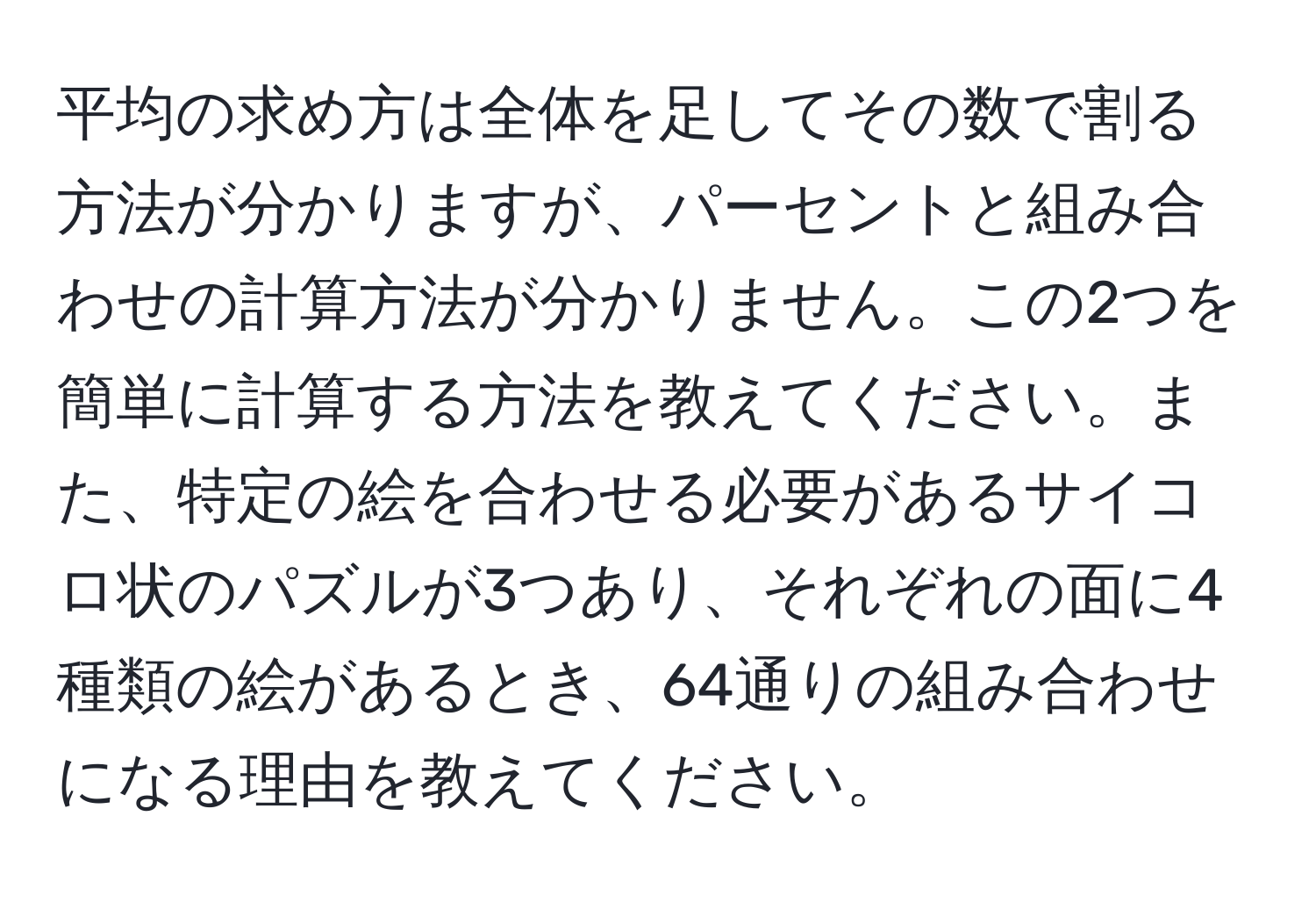 平均の求め方は全体を足してその数で割る方法が分かりますが、パーセントと組み合わせの計算方法が分かりません。この2つを簡単に計算する方法を教えてください。また、特定の絵を合わせる必要があるサイコロ状のパズルが3つあり、それぞれの面に4種類の絵があるとき、64通りの組み合わせになる理由を教えてください。