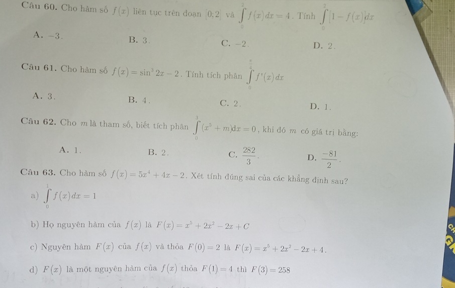 Cho hàm số f(x) liên tục trên đoạn [0;2] và ∈t _0^(2f(x)dx=4. Tính ∈tlimits _0^2[1-f(x)]dx
A. -3. B. 3. C. -2 D. 2.
Câu 61. Cho hàm số f(x)=sin ^3)2x-2. Tính tích phân ∈tlimits _0^((frac π)2)f'(x)dx
A. 3. B. 4. C. 2. D. 1.
Câu 62. Cho m là tham số, biết tích phân ∈tlimits _0^(3(x^5)+m)dx=0 , khi dó m có giá trị bằng:
A. 1. B. 2. C.  282/3 . D.  (-81)/2 . 
Câu 63. Cho hàm số f(x)=5x^4+4x-2. Xét tính đúng sai của các khẳng định sau?
a) ∈tlimits _0^(1f(x)dx=1
b) Họ nguyên hàm của f(x) là F(x)=x^5)+2x^2-2x+C
a
c) Nguyên hàm F(x) của f(x) và thỏa F(0)=2 là F(x)=x^5+2x^2-2x+4.
d) F(x) là một nguyên hàm của f(x) thỏa F(1)=4 thì F(3)=258