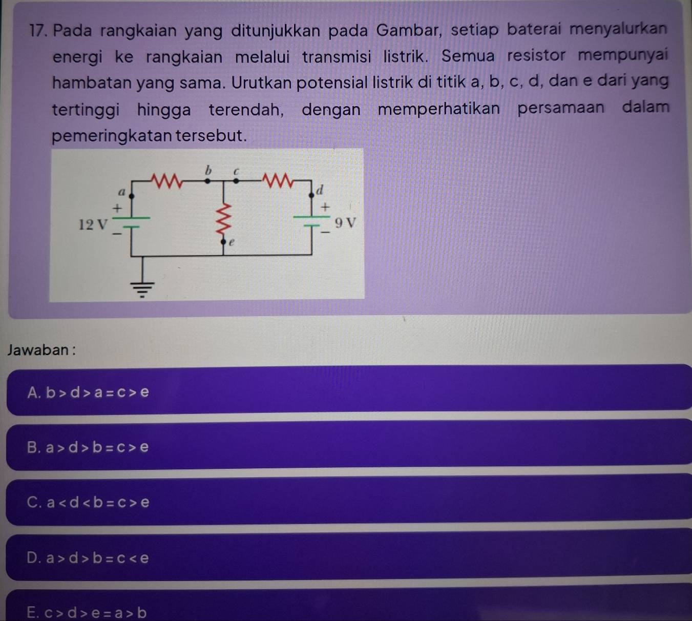 Pada rangkaian yang ditunjukkan pada Gambar, setiap baterai menyalurkan
energi ke rangkaian melalui transmisi listrik. Semua resistor mempunyai
hambatan yang sama. Urutkan potensial listrik di titik a, b, c, d, dan e dari yang
tertinggi hingga terendah, dengan memperhatikan persamaan dalam
pemeringkatan tersebut.
Jawaban :
A. b>d>a=c>e
B. a>d>b=c>e
C. a e
D. a>d>b=c
E. c>d>e=a>b