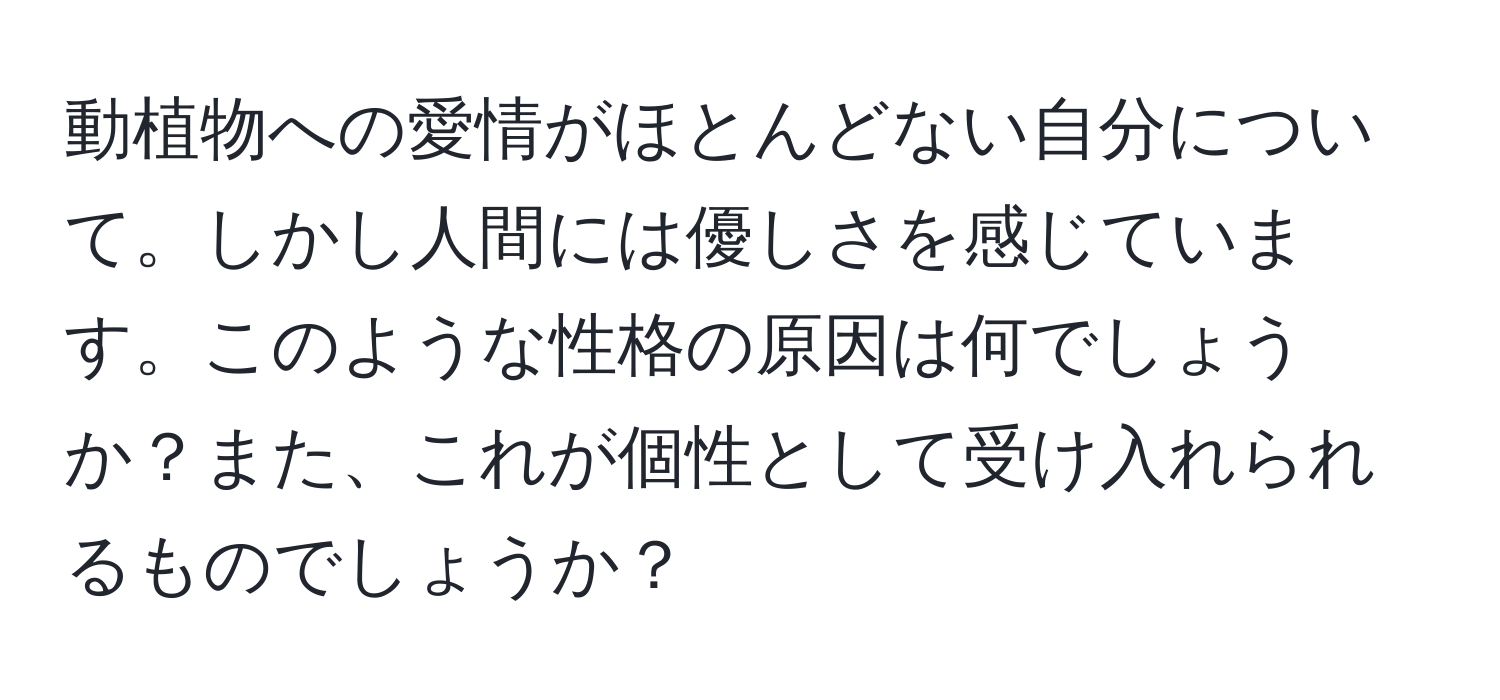 動植物への愛情がほとんどない自分について。しかし人間には優しさを感じています。このような性格の原因は何でしょうか？また、これが個性として受け入れられるものでしょうか？