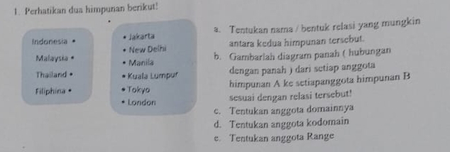 Perhatikan dua himpunan berikut!
Indonesia Jakarta a. Tentukan nama / bentuk relasi yang mungkin
New Delhi antara kedua himpunan tersebut.
Malaysia Manila
b. Gambarlah diagram panah ( hubungan
Thailand Kuala Lumpur dengan panah ) dari setiap anggota
Filiphina • Tokyo himpunan A ke setiapanggota himpunan B
London
sesuai dengan relasi tersebut!
c. Tentukan anggota domainnya
d. Tentukan anggota kodomain
e. Tentukan anggota Range