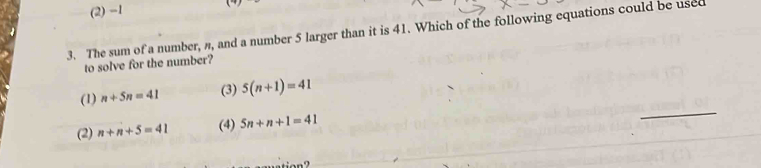 (2) -1
3. The sum of a number, n, and a number 5 larger than it is 41. Which of the following equations could be used
to solve for the number?
(1) n+5n=41 (3) 5(n+1)=41
(2) n+n+5=41 (4) 5n+n+1=41
_