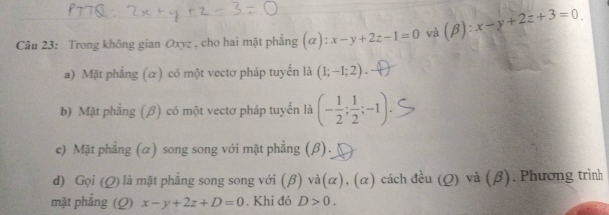 Trong không gian Oxyz , cho hai mặt phẳng (α) x-y+2z-1=0 và (β):
x-y+2z+3=0
a) Mặt phẳng (α) có một vectơ pháp tuyến là (1;-1;2). 
b) Mặt phẳng (β) có một vectơ pháp tuyến là (- 1/2 ; 1/2 ;-1); 
c) Mặt phẳng (α) song song với mặt phẳng (β).
d) Gọi (Q) là mặt phẳng song song với (β) và(α), (α) cách đều (Q) và (β). Phương trình
mặt phẳng (Q) x-y+2z+D=0. Khi đó D>0.