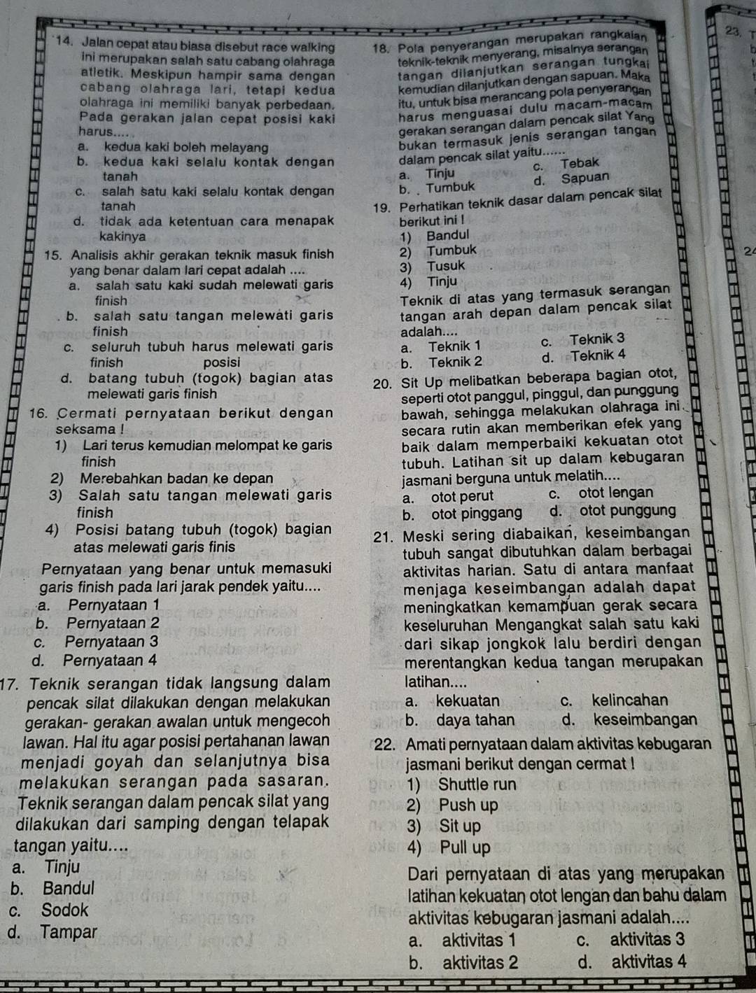 Jalan cepat atau biasa disebut race walking 18. Pola penyerangan merupakan rangkaian
23.
ini merupakan salah satu cabang olahraga teknik-teknik menyerang, misalnya serangan
atletik. Meskipun hampir sama dengan tangan dilanjutkan serangan tungka
cabang olahraga lari, tetapi kedua kemudian dilanjutkan dengan sapuan. Maka
olahraga ini memiliki banyak perbedaan. itu, untuk bisa merancang pola penyerangan
Pada gerakan jalan cepat posisi kaki harus menguasai dulu macam-macam
harus.... 
gerakan serangan dalam pencak silat Yand
a. kedua kaki boleh melayang
bukan termasuk jenis serangan tangan
b. kedua kaki selalu kontak dengan dalam pencak silat yaitu......
c. Tebak
tanah a. Tinju
c. salah satu kaki selalu kontak dengan b.  Tumbuk d. Sapuan
tanah
19. Perhatikan teknik dasar dalam pencak silat
d. tidak ada ketentuan cara menapak berikut ini !
kakinya 1) Bandul
15. Analisis akhir gerakan teknik masuk finish 2) Tumbuk 2
yang benar dalam lari cepat adalah .... 3) Tusuk
a. salah satu kaki sudah melewati garis 4) Tinju
finish
Teknik di atas yang termasuk serangan
b. salah satu tangan melewati garis tangan arah depan dalam pencak silat 
finish adalah....
c. seluruh tubuh harus melewati garis a. Teknik 1 c. Teknik 3
finish posisi b. Teknik 2 d. Teknik 4
d. batang tubuh (togok) bagian atas 20. Sit Up melibatkan beberapa bagian otot,
melewati garis finish
16. Cermati pernyataan berikut dengan seperti otot panggul, pinggul, dan punggung
bawah, sehingga melakukan olahraga ini.
seksama ! secara rutin akan memberikan efek yang
1) Lari terus kemudian melompat ke garis baik dalam memperbaiki kekuatan otot 
finish tubuh. Latihan sit up dalam kebugaran
2) Merebahkan badan ke depan jasmani berguna untuk melatih....
3) Salah satu tangan melewati garis a. otot perut c. otot lengan
finish d. otot punggun
b. otot pinggang
4) Posisi batang tubuh (togok) bagian 21. Meski sering diabaikan, keseimbangan
atas melewati garis finis
tubuh sangat dibutuhkan dalam berbagai
Pernyataan yang benar untuk memasuki aktivitas harian. Satu di antara manfaat
garis finish pada lari jarak pendek yaitu.... menjaga keseimbangan adalah dapat
a. Pernyataan 1
meningkatkan kemampuan gerak secara
b. Pernyataan 2 keseluruhan Mengangkat salah satu kaki
c. Pernyataan 3 dari sikap jongkok lalu berdiri dengan
d. Pernyataan 4 merentangkan kedua tangan merupakan
17. Teknik serangan tidak langsung dalam latihan....
pencak silat dilakukan dengan melakukan a. kekuatan c. kelincahan
gerakan- gerakan awalan untuk mengecoh b. daya tahan d. keseimbangan
lawan. Hal itu agar posisi pertahanan lawan 22. Amati pernyataan dalam aktivitas kebugaran
menjadi goyah dan selanjutnya bisa jasmani berikut dengan cermat !
melakukan serangan pada sasaran. 1) Shuttle run
Teknik serangan dalam pencak silat yang 2) Push up
dilakukan dari samping dengan telapak 3) Sit up
tangan yaitu.... 4) Pull up
a. Tinju
Dari pernyataan di atas yang merupakan
b. Bandul
Iatihan kekuataŋ otot lengan dan bahu dalam
c. Sodok
aktivitas kebugaran jasmani adalah....
d. Tampar
a. aktivitas 1 c. aktivitas 3
b. aktivitas 2 d. aktivitas 4