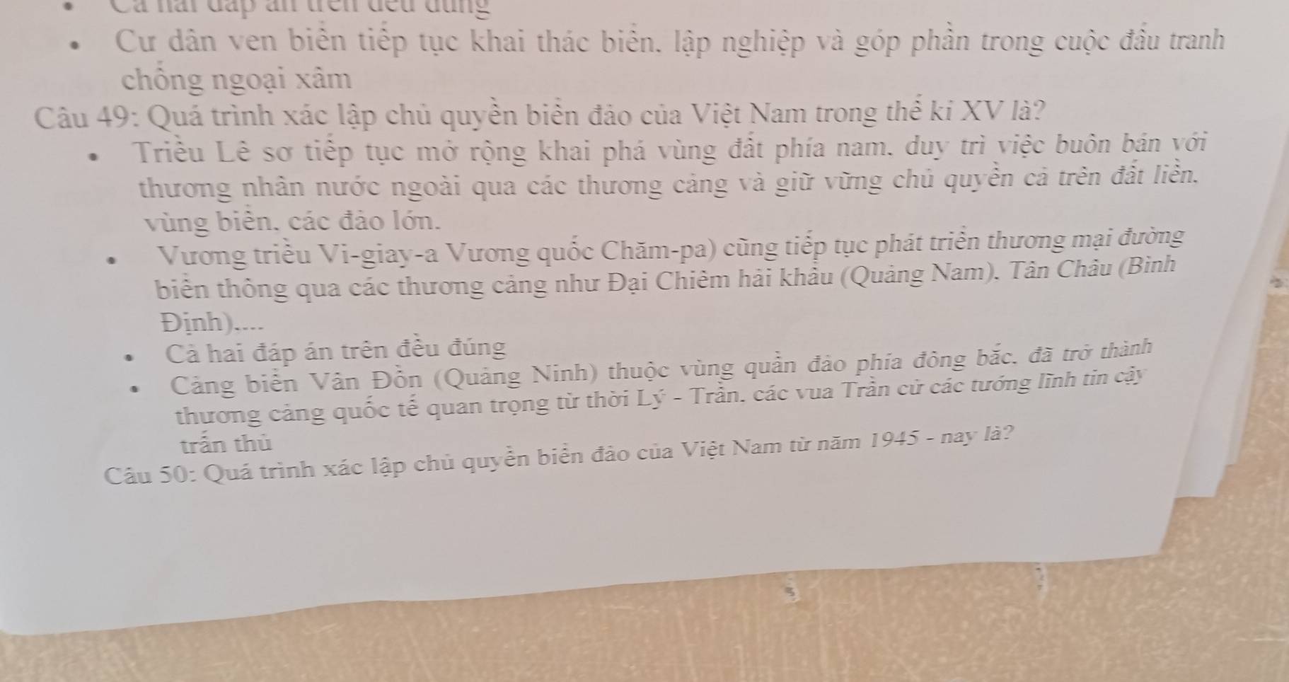 Ca nài đấp ấn đên đều đụng
Cư dân ven biển tiếp tục khai thác biển. lập nghiệp và góp phần trong cuộc đầu tranh
chông ngoại xâm
Câu 49: Quá trình xác lập chủ quyền biển đảo của Việt Nam trong thế ki XV là?
Triều Lê sơ tiếp tục mở rộng khai phá vùng đất phía nam, duy trì việc buôn bán với
thương nhân nước ngoài qua các thương cảng và giữ vững chủ quyền cả trên đất liền.
vùng biên, các đảo lớn.
Vương triều Vi-giay-a Vương quốc Chăm-pa) cũng tiếp tục phát triển thương mại đường
biên thông qua các thương cảng như Đại Chiêm hải khẩu (Quảng Nam). Tân Châu (Bình
Định)....
Cả hai đáp án trên đều đúng
Cảng biển Vân Đồn (Quảng Ninh) thuộc vùng quản đảo phía đông bắc. đã trở thành
thương cảng quốc tế quan trọng từ thời Lý - Trần. các vua Trần cử các tướng lĩnh tin cậy
trấn thù
Câu 50: Quá trình xác lập chủ quyền biển đảo của Việt Nam từ năm 1945 - nay là?