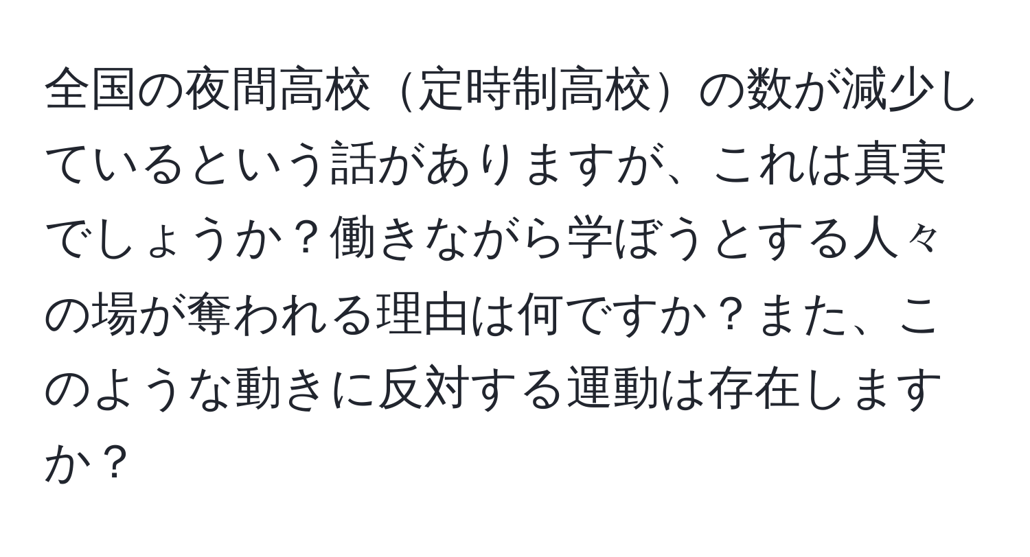 全国の夜間高校定時制高校の数が減少しているという話がありますが、これは真実でしょうか？働きながら学ぼうとする人々の場が奪われる理由は何ですか？また、このような動きに反対する運動は存在しますか？