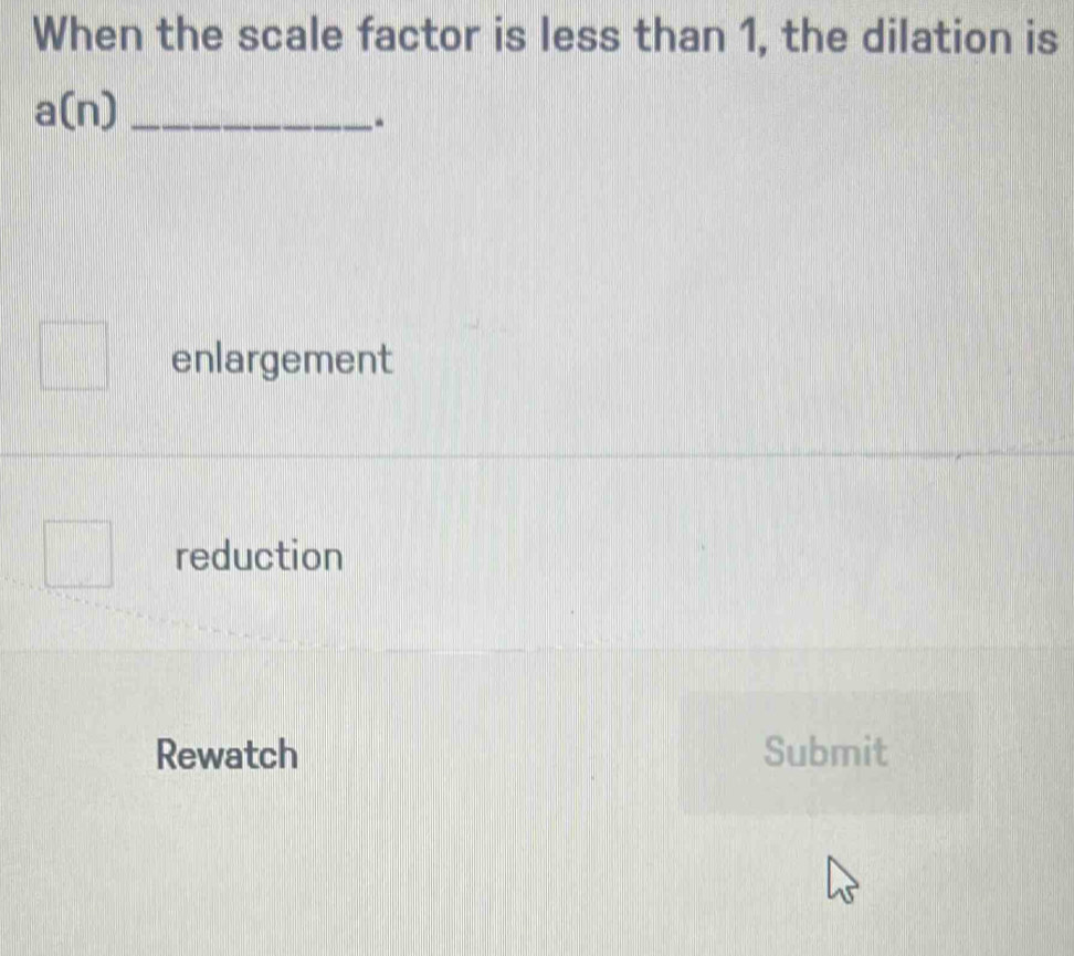 When the scale factor is less than 1, the dilation is
_ a(n)
enlargement
reduction
Rewatch Submit