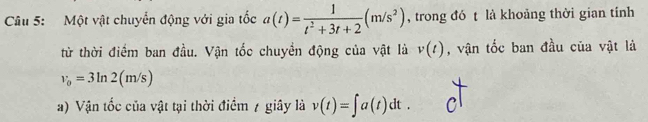 Một vật chuyển động với gia tốc a(t)= 1/t^2+3t+2 (m/s^2) , trong đó t là khoảng thời gian tính 
từ thời điểm ban đầu. Vận tốc chuyển động của vật là v(t) , vận tốc ban đầu của vật là
v_0=3ln 2(m/s)
a) Vận tốc của vật tại thời điểm 7 giây là v(t)=∈t a(t)dt.