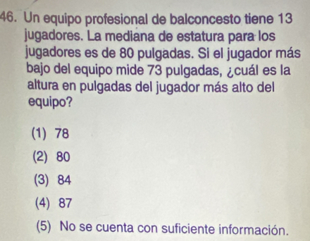 Un equipo profesional de balconcesto tiene 13
jugadores. La mediana de estatura para los
jugadores es de 80 pulgadas. Si el jugador más
bajo del equipo mide 73 pulgadas, ¿cuál es la
altura en pulgadas del jugador más alto del
equipo?
(1) 78
(2) 80
(3) 84
(4) 87
(5) No se cuenta con suficiente información.