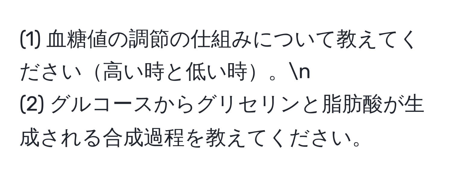 (1) 血糖値の調節の仕組みについて教えてください高い時と低い時。n
(2) グルコースからグリセリンと脂肪酸が生成される合成過程を教えてください。