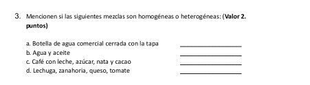 Mencionen si las siguientes mezclas son homogéneas o heterogéneas: (Valor 2. 
puntos) 
a. Botella de agua comercial cerrada con la tapa_ 
b. Agua y aceite 
_ 
c. Café con leche, azúcar, nata y cacao_ 
d. Lechuga, zanahoria, queso, tomate_