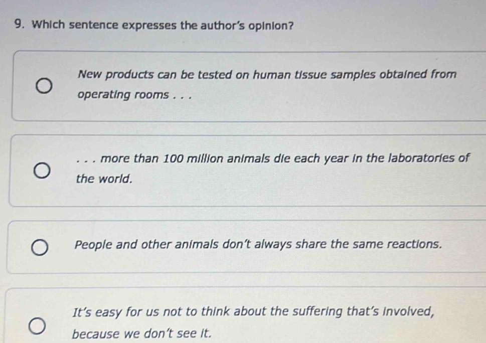 Which sentence expresses the author's opinion?
New products can be tested on human tissue samples obtained from
operating rooms . . .
.. . more than 100 million animals die each year in the laboratories of
the world.
People and other animals don’t always share the same reactions.
It’s easy for us not to think about the suffering that’s involved,
because we don’t see it.