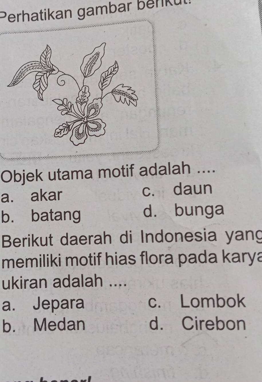 Perhatikan gambar beniku
Objek utama motif adalah ....
a. akar c. daun
b. batang
d. bunga
Berikut daerah di Indonesia yang
memiliki motif hias flora pada karya
ukiran adalah ....
a. Jepara c. Lombok
b. Medan d. Cirebon