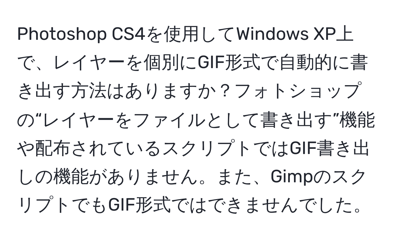 Photoshop CS4を使用してWindows XP上で、レイヤーを個別にGIF形式で自動的に書き出す方法はありますか？フォトショップの“レイヤーをファイルとして書き出す”機能や配布されているスクリプトではGIF書き出しの機能がありません。また、GimpのスクリプトでもGIF形式ではできませんでした。