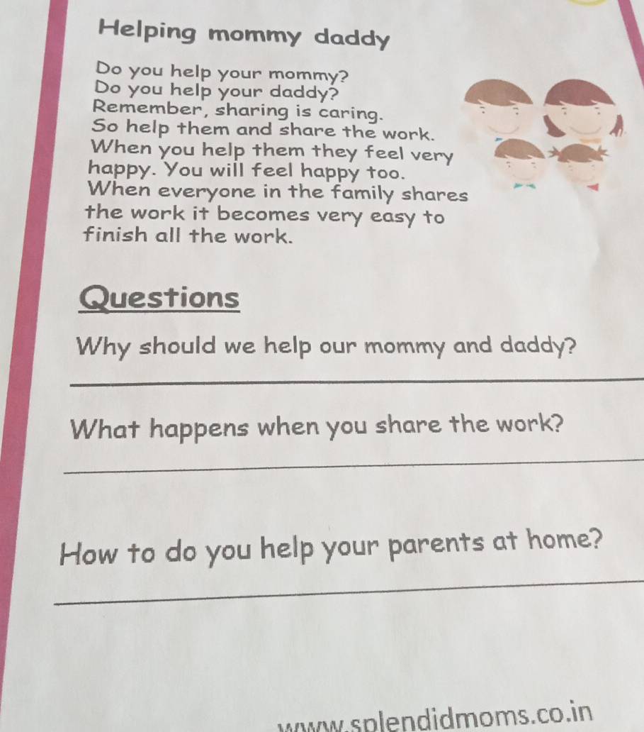 Helping mommy daddy 
Do you help your mommy? 
Do you help your daddy? 
Remember, sharing is caring. 
So help them and share the work. 
When you help them they feel very 
happy. You will feel happy too. 
When everyone in the family shares 
the work it becomes very easy to 
finish all the work. 
Questions 
Why should we help our mommy and daddy? 
_ 
What happens when you share the work? 
_ 
_ 
How to do you help your parents at home? 
www.splendidmoms.co. in