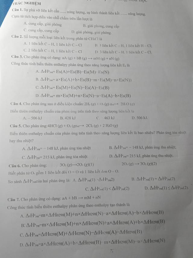 trác nghiệm
Câu 1. Sự phá vỡ liên kết cần ..... năng lượng, sự hình thành liên kết _năng lượng.
Cụm từ tích hợp diễn vào chỗ chấm trên lần lượt là
A. cung cấp, giải phóng B. giải phòng, cung cấp
C. cung cấp, cung cấp D. giải phóng, giāi phóng,
Câu 2. Số lượng mỗi loại liên kết trong phân tử CHCHà
A. I liên kết C-H 1 liên kết C-CI B. 3 liên kết C-H. I liên kết H-Cl:
C. 2 liên kết C-H. I liên kết C-CI D. 3 liên kết C-H. 1 liên kết C-C1.
Câu 3. Cho phân ứng có dạng: aA(g)+bB(g)to mM(g)+nN(g)
Công thức tính biển thiên enthalpy phản ứng theo năng lượng liên kết Es là
A. △ _rH^o_2018=E_b(A)+E_b(B)-E_b(M)-E_b(N)
B. △ rH°_rm=a* E_b(A)+b* E_b(B)-m* E_b(M)-n* E_b(N))
C: △ _xH_2∈fty =E_b(M)+E_b(N)-E_b(A)-E_b(B)
D. △ _rH^o_rm=m* E_b(M)+n* E_b(N)-a* E_b(A)-b* E_b(B)
Câu 4. Cho phản ứng sau ở điều kiện chuẩn: 2H_2(g)+O_2(g)(losto 2HA(g)
Biển thiên enthalpy chuẩn của phan ủng trên tỉnh theo năng lượng liên kết là
A. - 506 kl B. 428 kJ C. 4 63kJ D. 506 kl.
Câu 5. Cho phản ứng: 4HCl(g)+O_1(g(to)to 2Cl_2(g)+2H_2O(g)
Biến thiên enthalpy chuẩn của phản ứng trên tính theo năng lượng liên kết là bao nhiêu? Phản ứng tóa nhiệt
hay thu nhiệt?
A. △ _rH_2m=-148kJ , phán ứng tỏa nhiệt B. △ _rH^(ne)=-14=-148kJ ,  phản ứng thu nhiệt;
C. △ _rH°=215kJ , phản ứng tỏa nhiệt D. △ _rH_m=215kJ , phân ứng thu nhiệt.
Câu 6. Cho phản ứng: 3O_2(g)to 2O_1(g)(1) 2O_1(g)to 3O_2(g)(2)
Biết phân tử O_1 gồm 1 liên kết đội O=() và I liên kết đơn 0-0.
So sánh △ _rH° *của hai phản ứng là: A.△ rH^(nH^n)_ren(1)-△ _1H_2m2) B. △ _rH°_rn(1)=△ _rH°_2n(2)
C. △ _rH°_ren(1) D. △ _rH°_201)≤ △ _rH°=(2)
Câu 7. Cho phân ứng có dạng: aA+bBto mM+nN
Công thức tính biển thiên enthalpy phản ứng theo enthalpy tạo thành là
A. △ _rH°_r08=m* △ rHo_298(M)+n* △ rHo_298(N)-a* △ rHo_298(A)-b* △ rHo_298(B)
B. △ _rH°_2_298=m* △ _fH_0298(M)+n* △ _fH_0298(N)+a* △ _fH_0298(A)+b* △ _fH_0298(B)
C. △ _rH°_201=△ _fH_0298(M)+△ _fH_0298(N)-△ _1H_0298(A)-△ _fH_0298(B)
D. △ _rH^o_798=a* =a* △ _rH_0298(A)+b* △ _fH_0298(B)-m* △ _fH_0298(M)-n* △ _fH_0298(N)