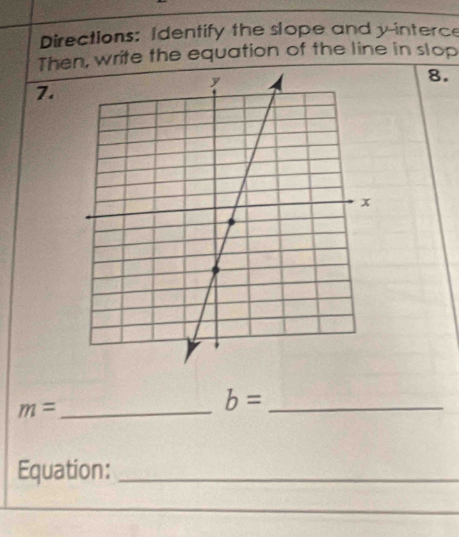 Directions: Identify the slope and y -interce 
Then, write the equation of the line in slop 
8. 
7.
m= _ 
_ b=
Equation:_ 
_