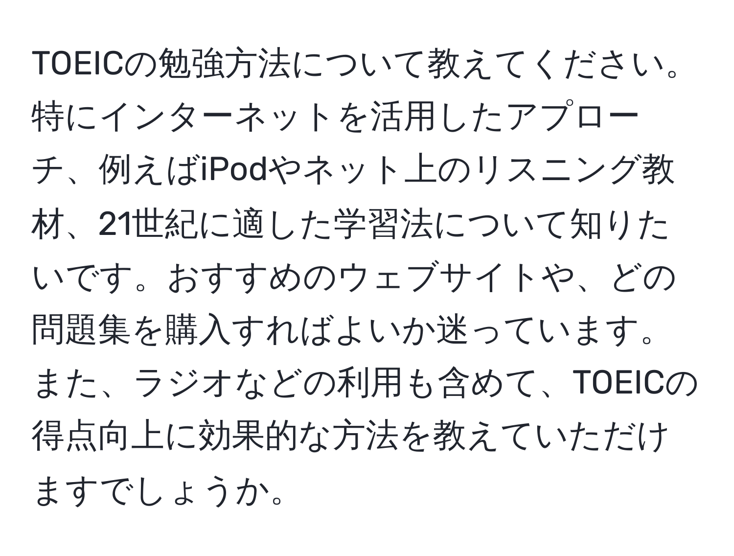 TOEICの勉強方法について教えてください。特にインターネットを活用したアプローチ、例えばiPodやネット上のリスニング教材、21世紀に適した学習法について知りたいです。おすすめのウェブサイトや、どの問題集を購入すればよいか迷っています。また、ラジオなどの利用も含めて、TOEICの得点向上に効果的な方法を教えていただけますでしょうか。