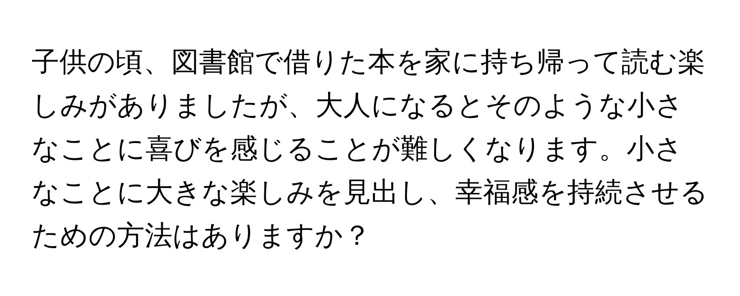 子供の頃、図書館で借りた本を家に持ち帰って読む楽しみがありましたが、大人になるとそのような小さなことに喜びを感じることが難しくなります。小さなことに大きな楽しみを見出し、幸福感を持続させるための方法はありますか？