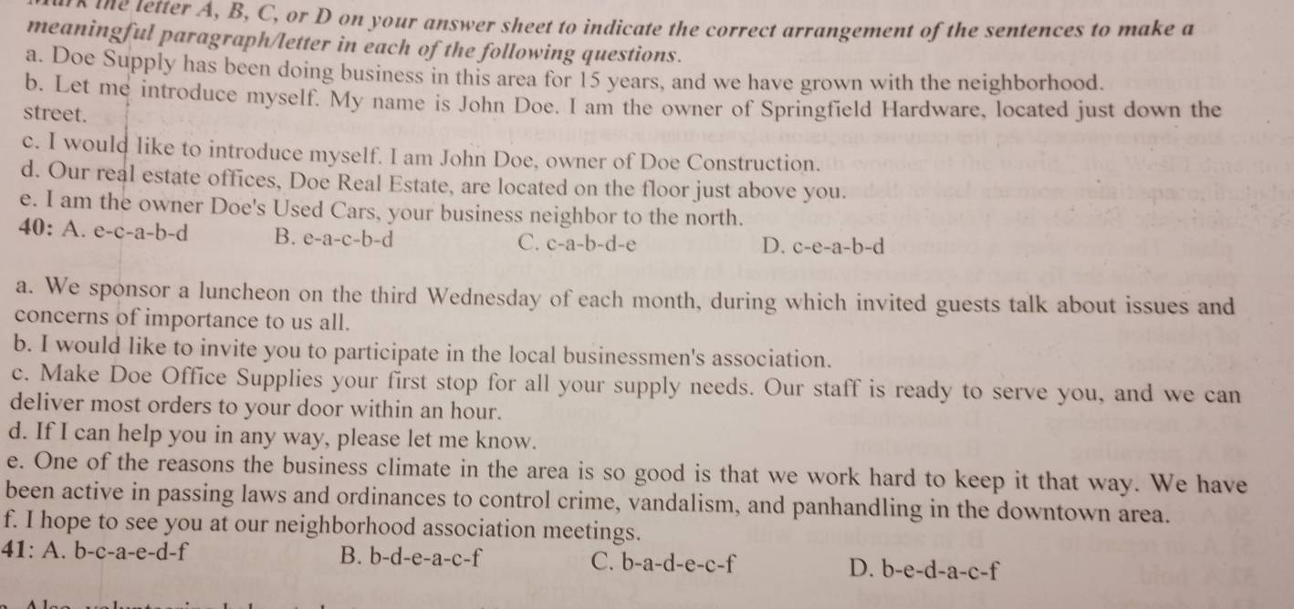 the tetter A, B, C, or D on your answer sheet to indicate the correct arrangement of the sentences to make a
meaningful paragraph/letter in each of the following questions.
a. Doe Supply has been doing business in this area for 15 years, and we have grown with the neighborhood.
b. Let me introduce myself. My name is John Doe. I am the owner of Springfield Hardware, located just down the
street.
c. I would like to introduce myself. I am John Doe, owner of Doe Construction.
d. Our real estate offices, Doe Real Estate, are located on the floor just above you.
e. I am the owner Doe's Used Cars, your business neighbor to the north.
40:A e-c-a-b- a B. e-a-c-b-d C. c-a-b-d-e
D. c-e-a-b-d
a. We sponsor a luncheon on the third Wednesday of each month, during which invited guests talk about issues and
concerns of importance to us all.
b. I would like to invite you to participate in the local businessmen's association.
c. Make Doe Office Supplies your first stop for all your supply needs. Our staff is ready to serve you, and we can
deliver most orders to your door within an hour.
d. If I can help you in any way, please let me know.
e. One of the reasons the business climate in the area is so good is that we work hard to keep it that way. We have
been active in passing laws and ordinances to control crime, vandalism, and panhandling in the downtown area.
f. I hope to see you at our neighborhood association meetings.
41: A. b-c-a-e- d-f B. b-d-e-a- c-f
C. b-a-d-e-c-f D. b-e-d-a-c-f