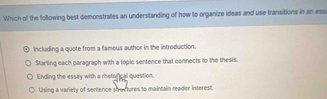 Which of the following best demonstrates an understanding of how to organize ideas and use transitions in an ess
Including a quote from a famous author in the introduction.
Starting each paragraph with a topic sentence that connects to the thesis.
Ending the essay with a rheto cal question.
Using a variety of sentence stractures to maintain reader interest.