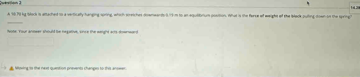 14.28 
A 10.70 kg block is attached to a vertically hanging spring, which stretches downwards 0.19 m to an equilibrium position. What is the force of weight of the block pulling down on the spring? 
_ 
Note: Your answer should be negative, since the weight acts downward 
Moving to the next question prevents changes to this answer.