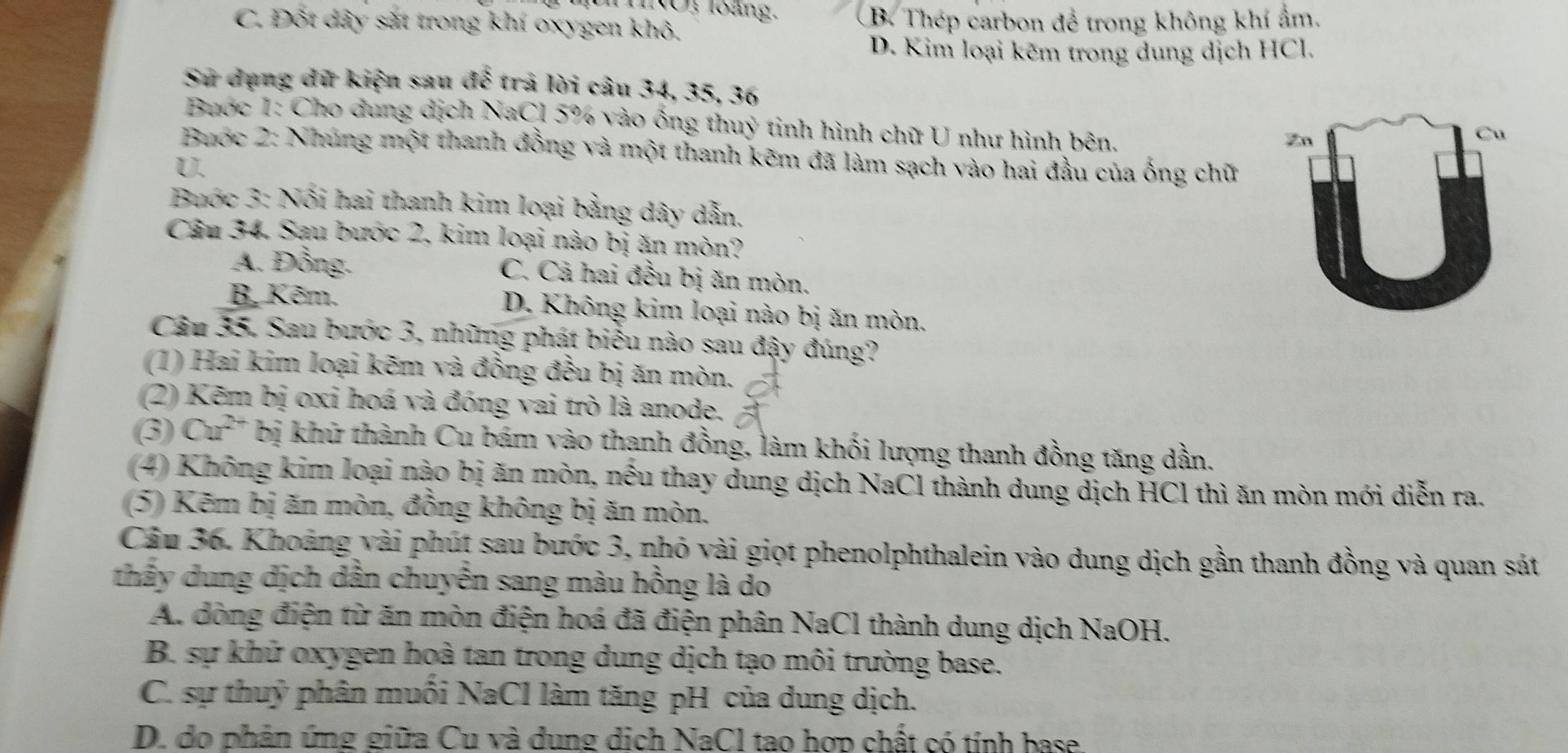 INO, loàng,
C. Đốt dây sắt trong khí oxygen khô. B. Thép carbon để trong không khí ẩm.
D. Kim loại kẽm trong dung dịch HCl.
Sử dụng dữ kiện sau đế -  trả lời câu 34, 35, 36
Buớc 1: Cho dung dịch NaCl 5% vào ống thuỷ tinh hình chữ U như hình bên.
Zn
Cu
Buớc 2: Nhúng một thanh đồng và một thanh kẽm đã làm sạch vào hai đầu của ống chữ
U.
Buớc 3: Nối hai thanh kim loại bằng dây dẫn,
Câu 34, Sau bước 2, kim loại nào bị ăn mòn?
A. Đồng. C. Cả hai đều bị ăn mòn.
B. Kẽm. D. Không kim loại nào bị ăn mòn.
Câu 35. Sau bước 3, những phát biểu nào sau đậy đúng?
(1) Hai kim loại kẽm và đồng đều bị ăn mòn.
(2) Kẽm bị oxi hoá và đóng vai trò là anode.
(3) Cu^(2+) bị khữ thành Cu bám vào thanh đồng, làm khối lượng thanh đồng tăng dần.
(4) Không kim loại nào bị ăn mòn, nếu thay dung dịch NaCl thành dung dịch HCl thì ăn mòn mới diễn ra.
(5) Kẽm bị ăn mòn, đồng không bị ăn mòn,
Câu 36. Khoảng vài phút sau bước 3, nhỏ vài giọt phenolphthalein vào dung dịch gần thanh đồng và quan sát
thấy dung dịch dần chuyển sang màu hồng là do
A. dòng điện từ ăn mòn điện hoá đã điện phân NaCl thành dung dịch NaOH.
B. sự khử oxygen hoà tan trong dung dịch tạo môi trường base.
C. sự thuỷ phân muối NaCl làm tăng pH của dung dịch.
D. do phân ứng giữa Cu và dung dịch NaCl tao hợp chất có tính base