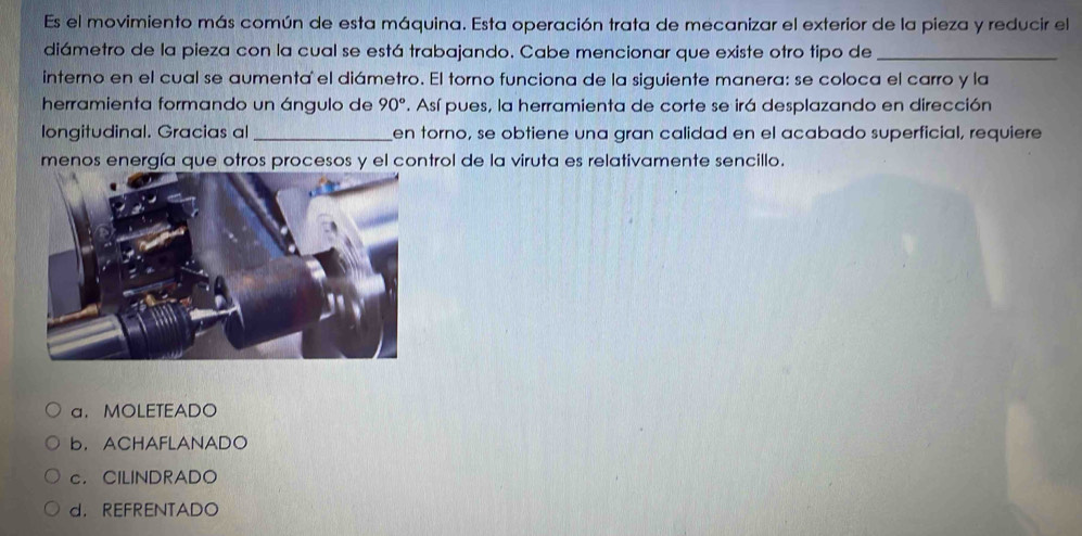 Es el movimiento más común de esta máquina. Esta operación trata de mecanizar el exterior de la pieza y reducir el
diámetro de la pieza con la cual se está trabajando. Cabe mencionar que existe otro tipo de_
interno en el cual se aumenta el diámetro. El torno funciona de la siguiente manera: se coloca el carro y la
herramienta formando un ángulo de 90°. Así pues, la herramienta de corte se irá desplazando en dirección
longitudinal. Gracias al_ en torno, se obtiene una gran calidad en el acabado superficial, requiere
menos energía que otros procesos y el control de la viruta es relativamente sencillo.
a.MOLETEADO
b. ACHAFLANADO
c. CILINDRADO
d. REFRENTADO