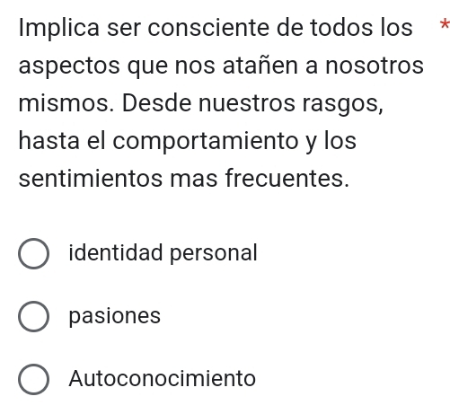 Implica ser consciente de todos los *
aspectos que nos atañen a nosotros
mismos. Desde nuestros rasgos,
hasta el comportamiento y los
sentimientos mas frecuentes.
identidad personal
pasiones
Autoconocimiento