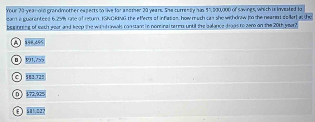 Your 70-year-old grandmother expects to live for another 20 years. She currently has $1,000,000 of savings, which is invested to
earn a guaranteed 6.25% rate of return. IGNORING the effects of inflation, how much can she withdraw (to the nearest dollar) at the
beginning of each year and keep the withdrawals constant in nominal terms until the balance drops to zero on the 20th year?
A $98,495
B $91,755
C $83,729
D $72,925
E $81,027