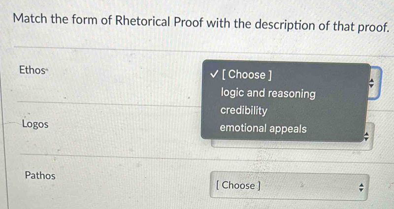 Match the form of Rhetorical Proof with the description of that proof.
Ethos [ Choose ]
logic and reasoning
credibility
Logos emotional appeals
Pathos [ Choose ]