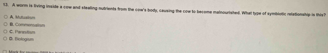 A worm is living inside a cow and stealing nutrients from the cow's body, causing the cow to become malnourished. What type of symbiotic relationship is this?
A. Mutualism
B. Commensalism
C. Parasitism
D. Biologism