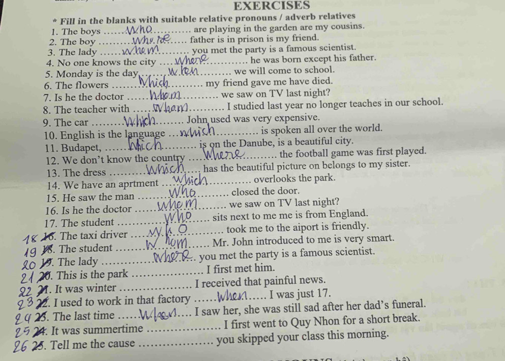 EXERCISES 
* Fill in the blanks with suitable relative pronouns / adverb relatives 
1. The boys __are playing in the garden are my cousins. 
2. The boy _father is in prison is my friend. 
3. The lady ._ you met the party is a famous scientist. 
4. No one knows the city _he was born except his father. 
5. Monday is the day_ we will come to school. 
6. The flowers _my friend gave me have died. 
7. Is he the doctor _we saw on TV last night? 
8. The teacher with _I studied last year no longer teaches in our school. 
9. The car _John used was very expensive. 
10. English is the language_ _is spoken all over the world. 
11. Budapet, _is on the Danube, is a beautiful city. 
12. We don’t know the country _the football game was first played. 
13. The dress _has the beautiful picture on belongs to my sister. 
14. We have an aprtment _overlooks the park. 
15. He saw the man _closed the door. 
16. Is he the doctor _we saw on TV last night? 
17. The student _sits next to me me is from England. 
16. The taxi driver _took me to the aiport is friendly. 
18. The student _Mr. John introduced to me is very smart. 
19. The lady _you met the party is a famous scientist. 
20. This is the park _I first met him. 
. It was winter _I received that painful news. 
2. I used to work in that factory _I was just 17. 
3. The last time _I saw her, she was still sad after her dad’s funeral. 
4. It was summertime _I first went to Quy Nhon for a short break. 
5. Tell me the cause _you skipped your class this morning.