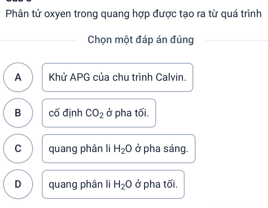 Phân tử oxyen trong quang hợp được tạo ra từ quá trình
Chọn một đáp án đúng
A Khử APG của chu trình Calvin.
B cố định CO_2 0 I pha tối.
C quang phân li H_2O ở pha sáng.
D quang phân li H_2O ở pha tối.