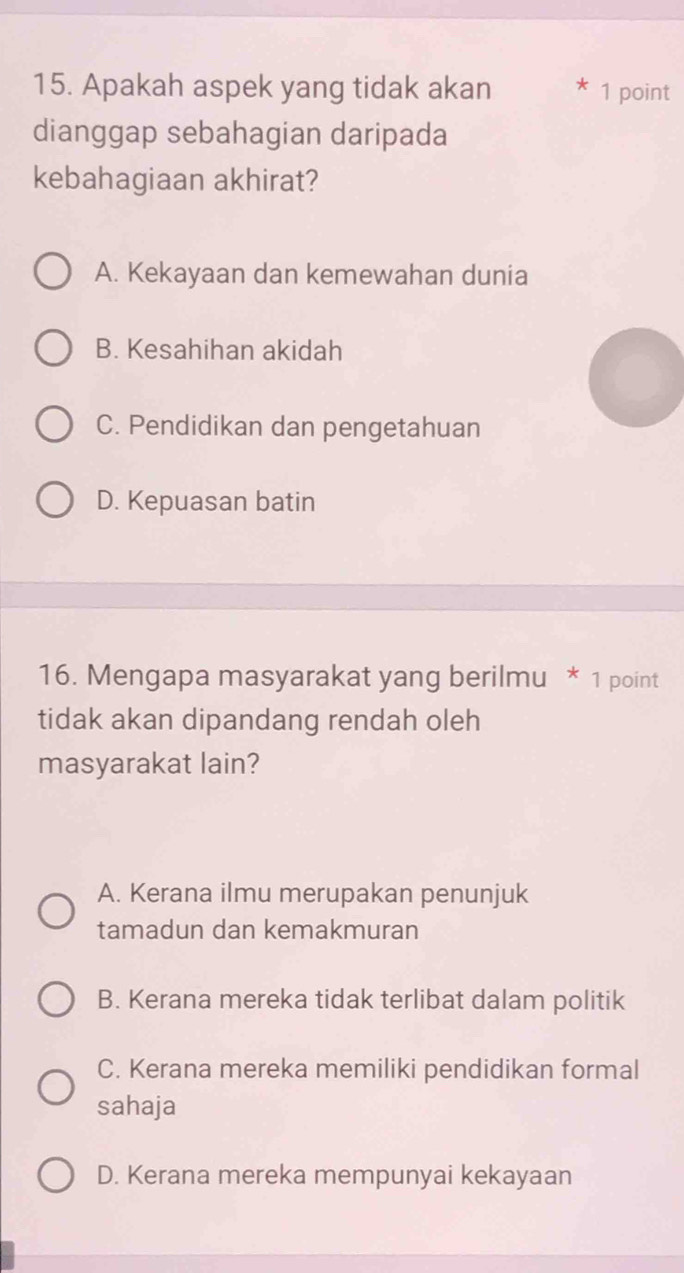 Apakah aspek yang tidak akan 1 point
dianggap sebahagian daripada
kebahagiaan akhirat?
A. Kekayaan dan kemewahan dunia
B. Kesahihan akidah
C. Pendidikan dan pengetahuan
D. Kepuasan batin
16. Mengapa masyarakat yang berilmu * 1 point
tidak akan dipandang rendah oleh
masyarakat lain?
A. Kerana ilmu merupakan penunjuk
tamadun dan kemakmuran
B. Kerana mereka tidak terlibat dalam politik
C. Kerana mereka memiliki pendidikan formal
sahaja
D. Kerana mereka mempunyai kekayaan