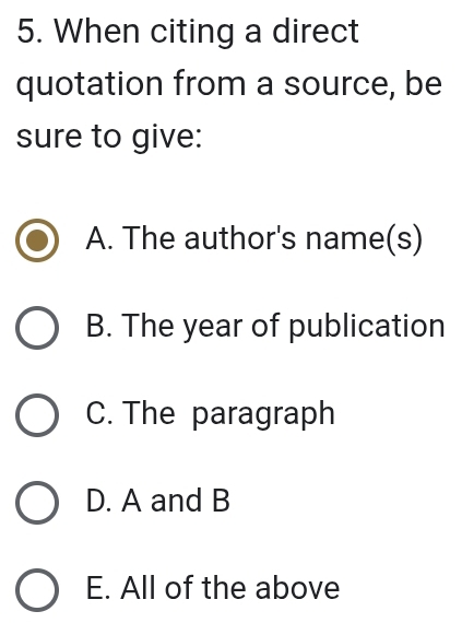 When citing a direct
quotation from a source, be
sure to give:
A. The author's name(s)
B. The year of publication
C. The paragraph
D. A and B
E. All of the above