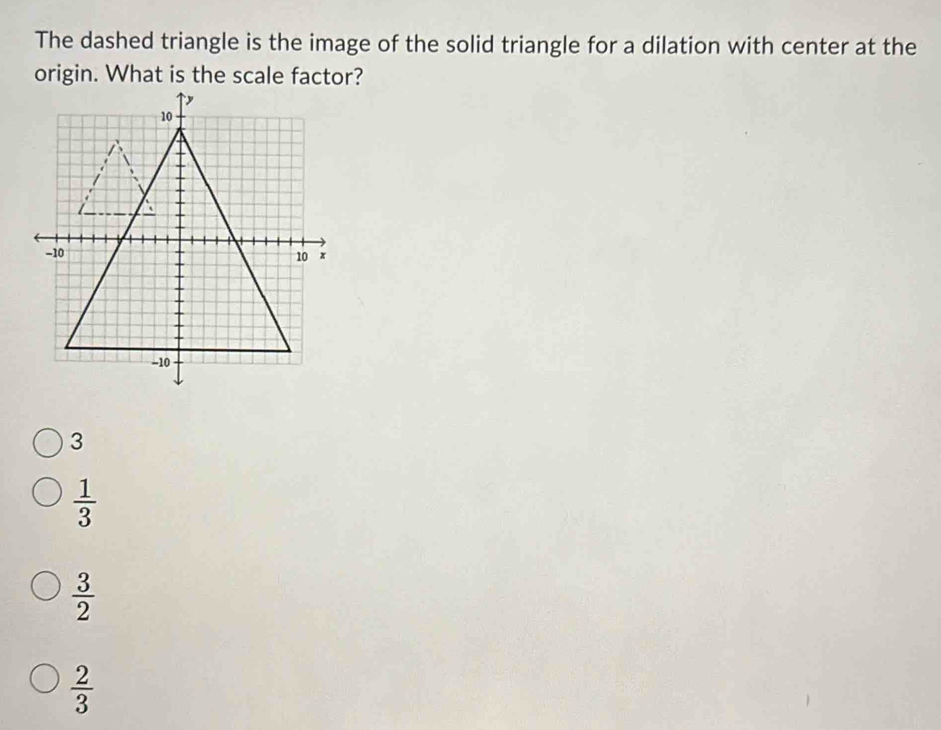 The dashed triangle is the image of the solid triangle for a dilation with center at the
origin. What is the scale factor?
3
 1/3 
 3/2 
 2/3 